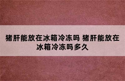 猪肝能放在冰箱冷冻吗 猪肝能放在冰箱冷冻吗多久